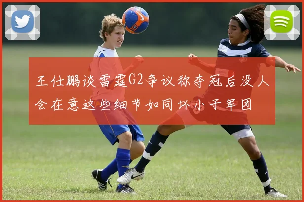 王仕鹏谈雷霆G2争议称夺冠后没人会在意这些细节如同坏小子军团