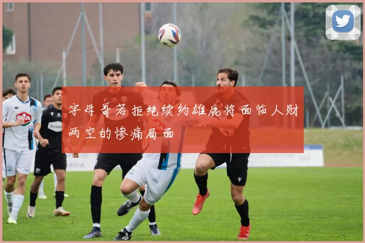 字母哥若拒绝续约雄鹿将面临人财两空的惨痛局面