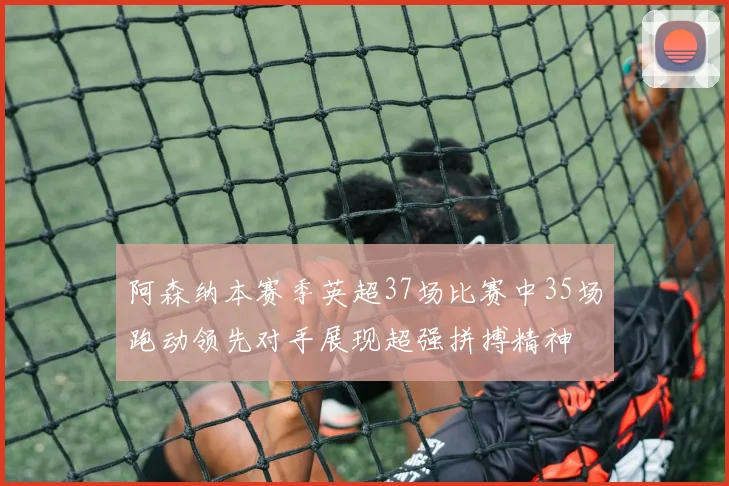 阿森纳本赛季英超37场比赛中35场跑动领先对手展现超强拼搏精神