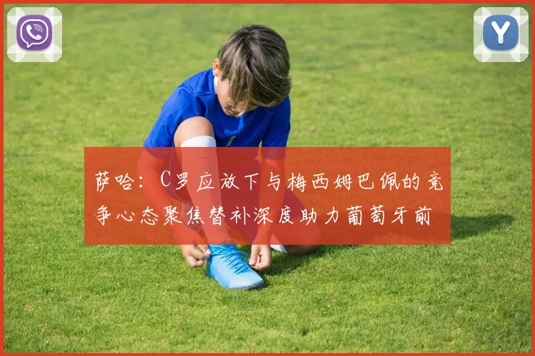 萨哈：C罗应放下与梅西姆巴佩的竞争心态聚焦替补深度助力葡萄牙前行