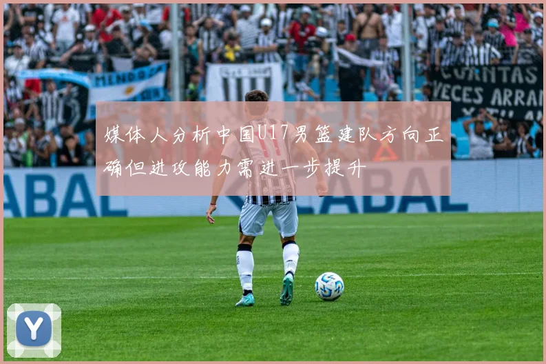 媒体人分析中国U17男篮建队方向正确但进攻能力需进一步提升