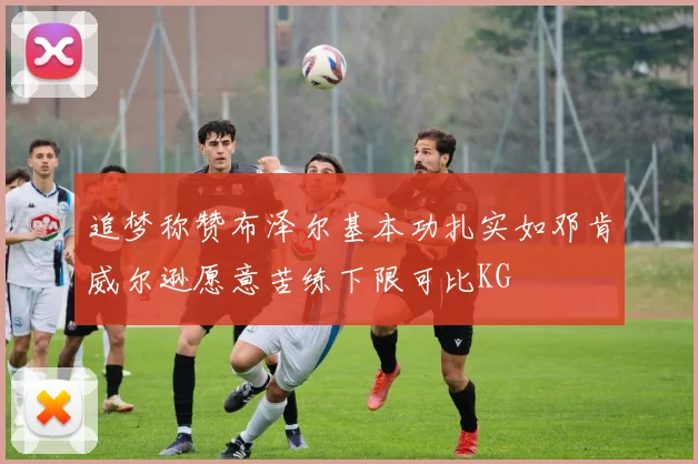 追梦称赞布泽尔基本功扎实如邓肯威尔逊愿意苦练下限可比KG