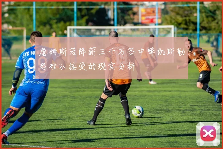 詹姆斯若降薪三千万签中锋凯斯勒恐难以接受的现实分析