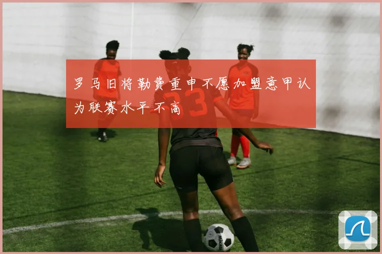 罗马旧将勒费重申不愿加盟意甲认为联赛水平不高
