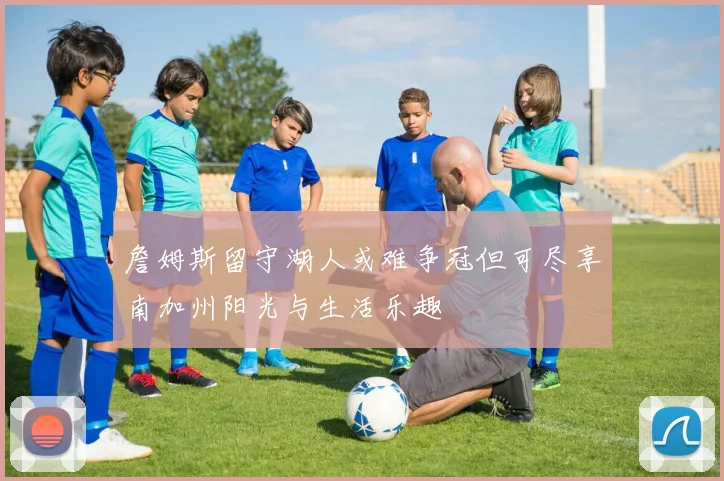 詹姆斯留守湖人或难争冠但可尽享南加州阳光与生活乐趣