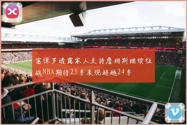 富保罗透露家人支持詹姆斯继续征战NBA期待25季表现超越24季