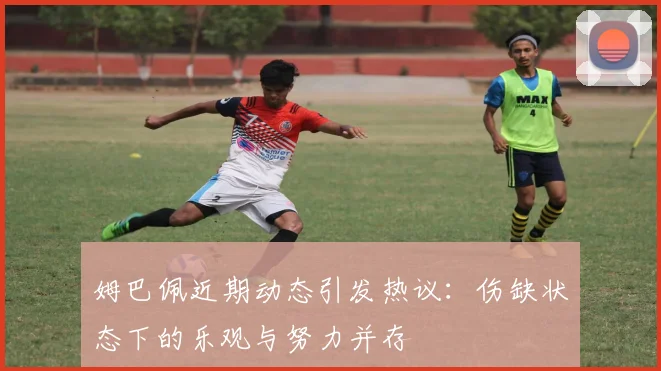 姆巴佩近期动态引发热议：伤缺状态下的乐观与努力并存