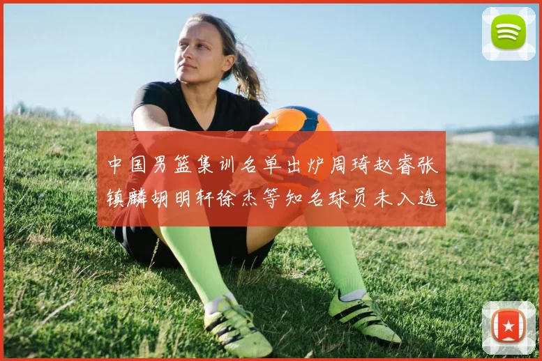 中国男篮集训名单出炉周琦赵睿张镇麟胡明轩徐杰等知名球员未入选