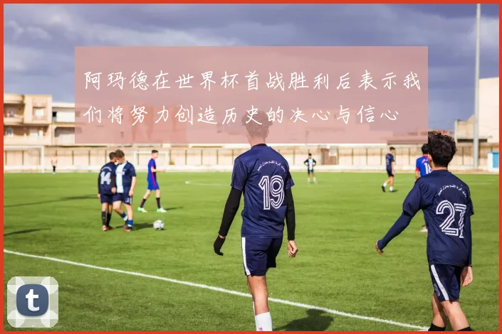 阿玛德在世界杯首战胜利后表示我们将努力创造历史的决心与信心