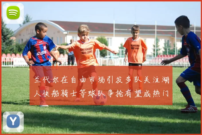 兰代尔在自由市场引发多队关注湖人快船骑士等球队争抢有望成热门球员